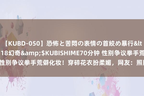 【KUBD-050】恐怖と苦悶の表情の首絞め暴行</a>2013-03-18幻奇&$KUBISHIME70分钟 性别争议拳手荒僻化妆！穿碎花衣扮柔媚，网友：照旧男东说念主时势