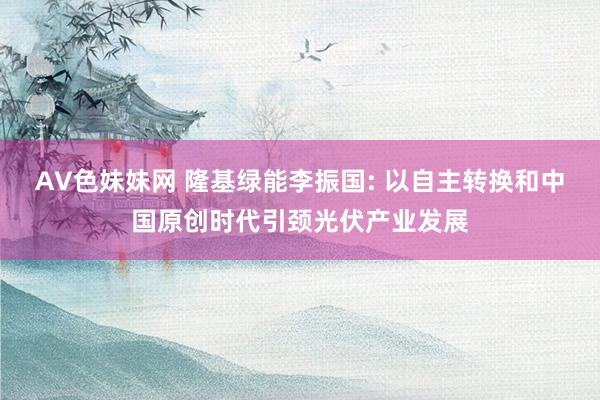 AV色妹妹网 隆基绿能李振国: 以自主转换和中国原创时代引颈光伏产业发展