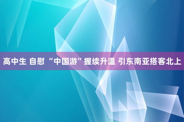 高中生 自慰 “中国游”握续升温 引东南亚搭客北上