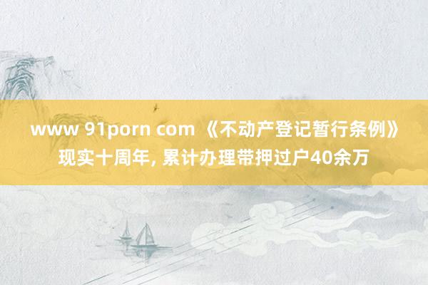 www 91porn com 《不动产登记暂行条例》现实十周年， 累计办理带押过户40余万