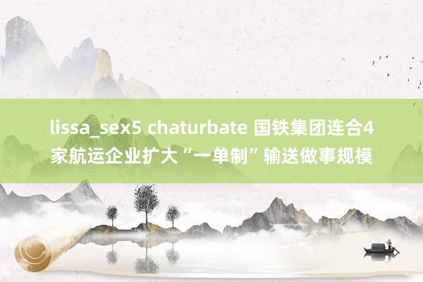 lissa_sex5 chaturbate 国铁集团连合4家航运企业扩大“一单制”输送做事规模