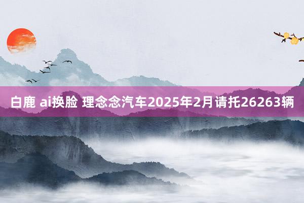 白鹿 ai换脸 理念念汽车2025年2月请托26263辆