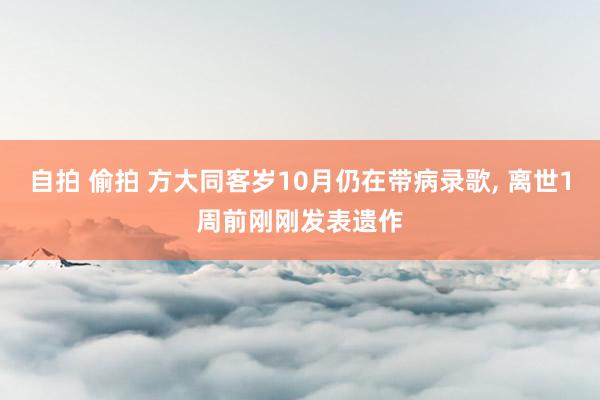自拍 偷拍 方大同客岁10月仍在带病录歌， 离世1周前刚刚发表遗作