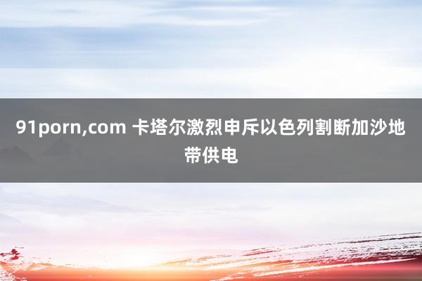 91porn，com 卡塔尔激烈申斥以色列割断加沙地带供电