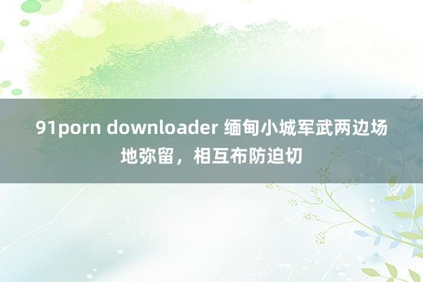 91porn downloader 缅甸小城军武两边场地弥留，相互布防迫切