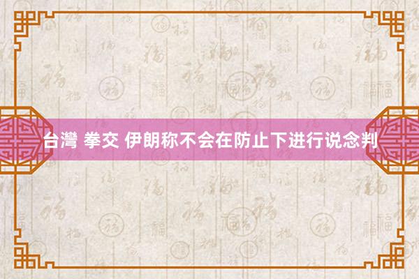 台灣 拳交 伊朗称不会在防止下进行说念判