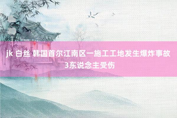 jk 白丝 韩国首尔江南区一施工工地发生爆炸事故 3东说念主受伤