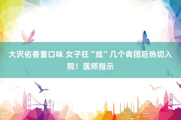 大沢佑香重口味 女子狂“炫”几个青团后热切入院！医师指示