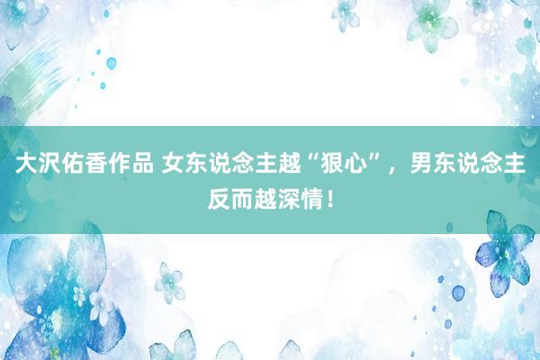 大沢佑香作品 女东说念主越“狠心”，男东说念主反而越深情！