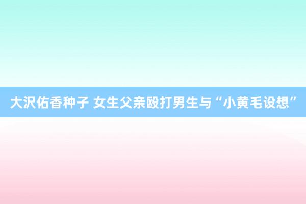 大沢佑香种子 女生父亲殴打男生与“小黄毛设想”