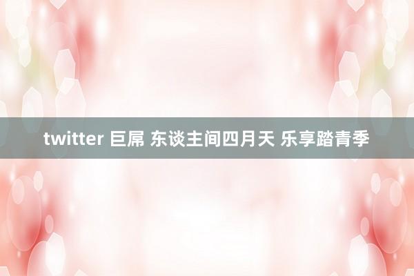 twitter 巨屌 东谈主间四月天 乐享踏青季