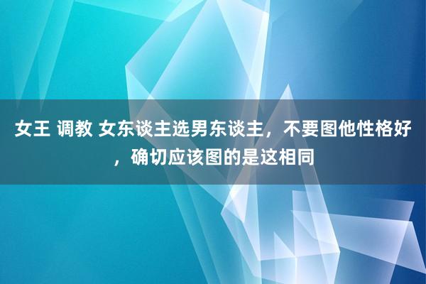 女王 调教 女东谈主选男东谈主，不要图他性格好，确切应该图的是这相同