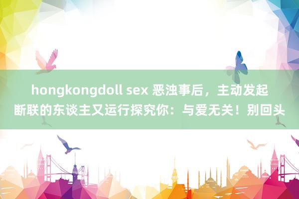 hongkongdoll sex 恶浊事后，主动发起断联的东谈主又运行探究你：与爱无关！别回头