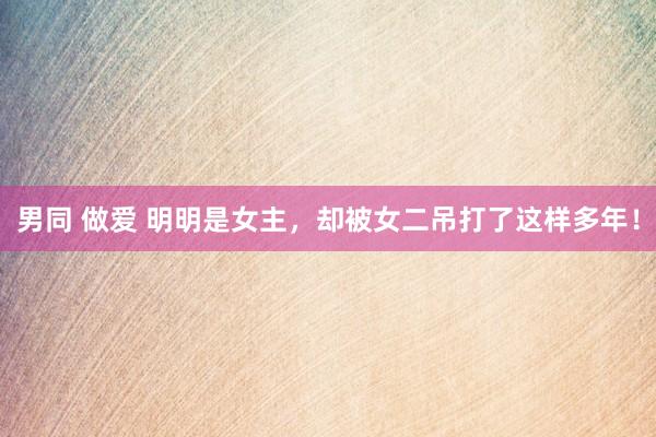 男同 做爱 明明是女主，却被女二吊打了这样多年！