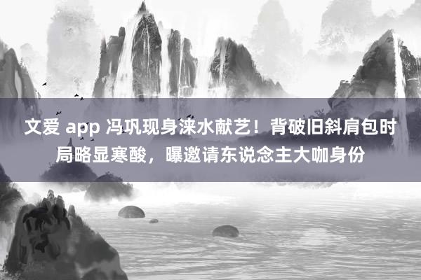文爱 app 冯巩现身涞水献艺！背破旧斜肩包时局略显寒酸，曝邀请东说念主大咖身份