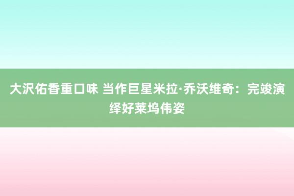 大沢佑香重口味 当作巨星米拉·乔沃维奇：完竣演绎好莱坞伟姿