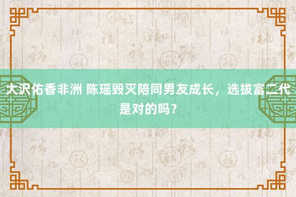 大沢佑香非洲 陈瑶毁灭陪同男友成长，选拔富二代是对的吗？
