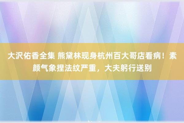 大沢佑香全集 熊黛林现身杭州百大哥店看病！素颜气象捏法纹严重，大夫躬行送别