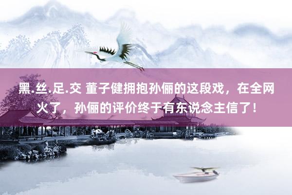 黑.丝.足.交 董子健拥抱孙俪的这段戏，在全网火了，孙俪的评价终于有东说念主信了！