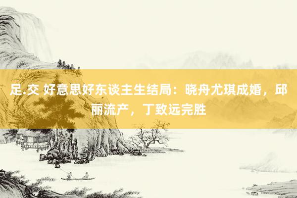 足.交 好意思好东谈主生结局：晓舟尤琪成婚，邱丽流产，丁致远完胜