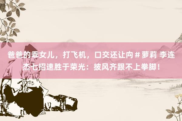 爸爸的乖女儿，打飞机，口交还让禸＃萝莉 李连杰七招速胜于荣光：披风齐跟不上拳脚！