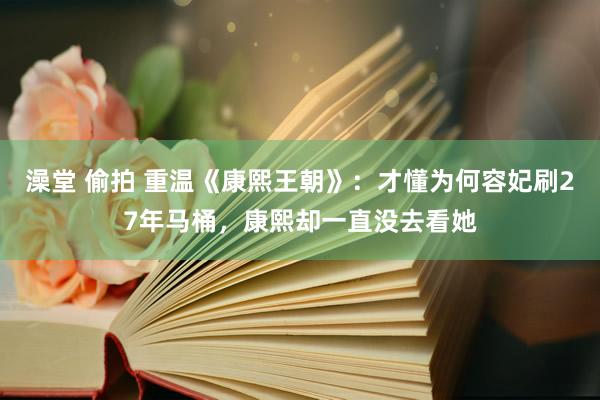澡堂 偷拍 重温《康熙王朝》：才懂为何容妃刷27年马桶，康熙却一直没去看她