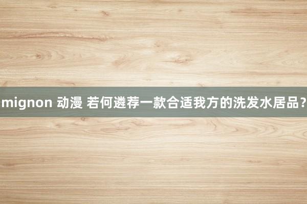 mignon 动漫 若何遴荐一款合适我方的洗发水居品？