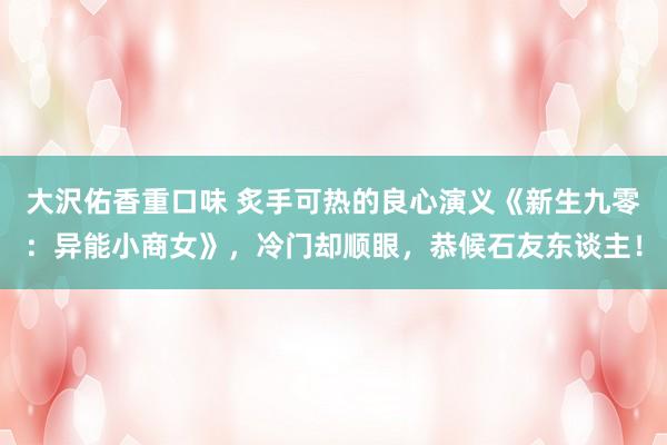 大沢佑香重口味 炙手可热的良心演义《新生九零：异能小商女》，冷门却顺眼，恭候石友东谈主！