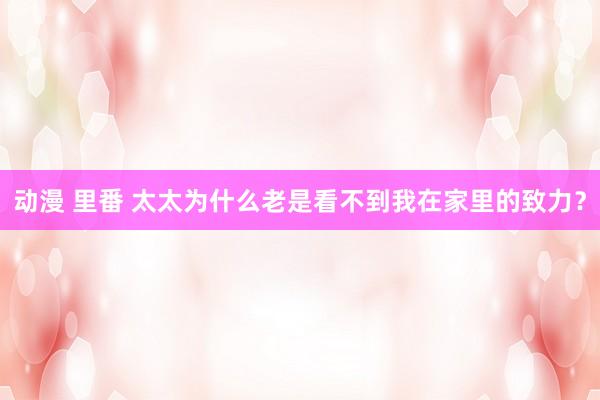 动漫 里番 太太为什么老是看不到我在家里的致力？