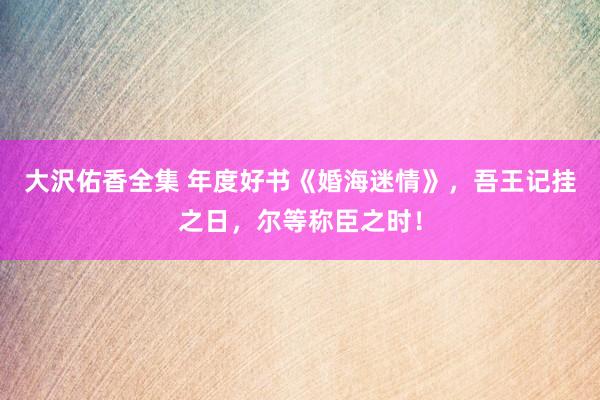 大沢佑香全集 年度好书《婚海迷情》，吾王记挂之日，尔等称臣之时！