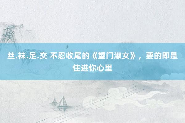 丝.袜.足.交 不忍收尾的《望门淑女》，要的即是住进你心里