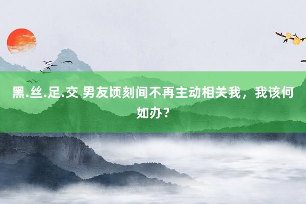 黑.丝.足.交 男友顷刻间不再主动相关我，我该何如办？