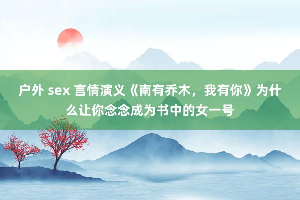 户外 sex 言情演义《南有乔木，我有你》为什么让你念念成为书中的女一号