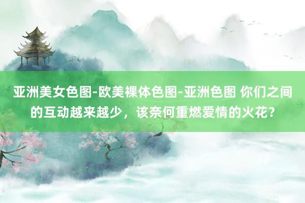 亚洲美女色图-欧美裸体色图-亚洲色图 你们之间的互动越来越少，该奈何重燃爱情的火花？
