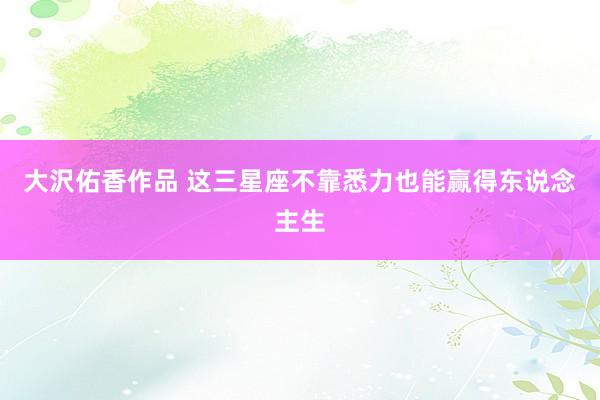 大沢佑香作品 这三星座不靠悉力也能赢得东说念主生