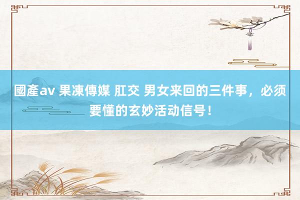 國產av 果凍傳媒 肛交 男女来回的三件事，必须要懂的玄妙活动信号！