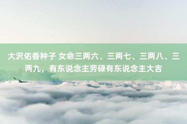 大沢佑香种子 女命三两六、三两七、三两八、三两九，有东说念主劳碌有东说念主大吉
