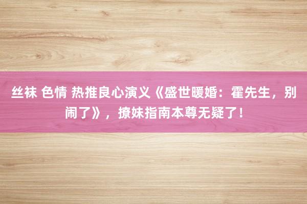 丝袜 色情 热推良心演义《盛世暖婚：霍先生，别闹了》，撩妹指南本尊无疑了！