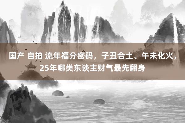 国产 自拍 流年福分密码，子丑合土、午未化火，25年哪类东谈主财气最先翻身