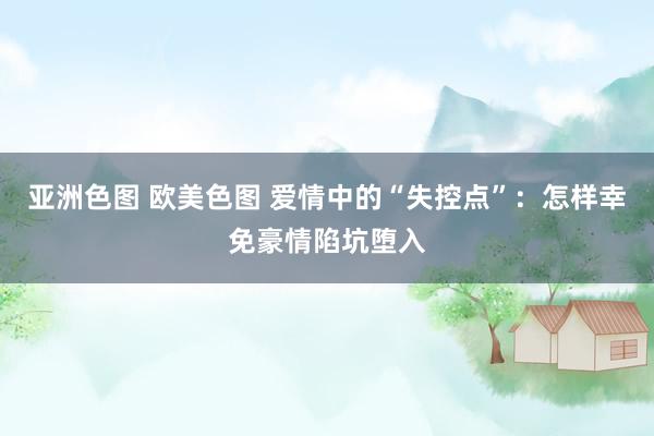 亚洲色图 欧美色图 爱情中的“失控点”：怎样幸免豪情陷坑堕入