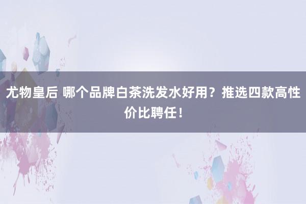 尤物皇后 哪个品牌白茶洗发水好用？推选四款高性价比聘任！