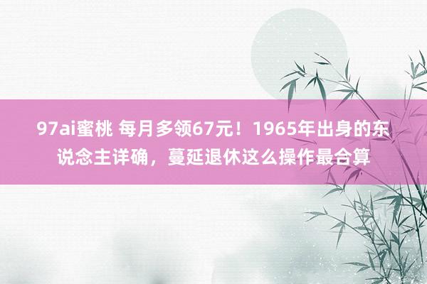 97ai蜜桃 每月多领67元！1965年出身的东说念主详确，蔓延退休这么操作最合算