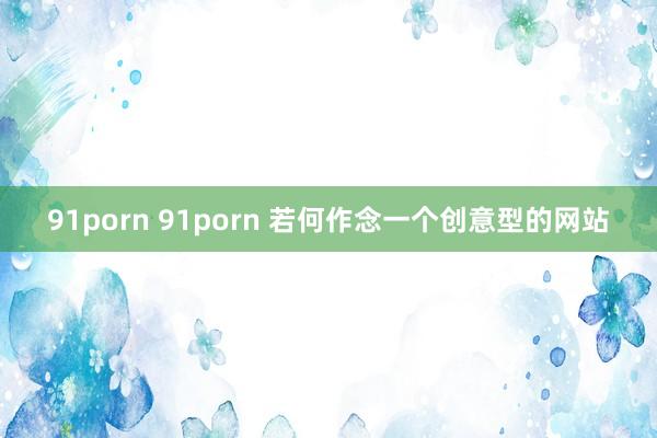 91porn 91porn 若何作念一个创意型的网站