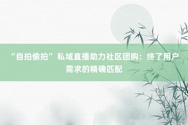 “自拍偷拍” 私域直播助力社区团购：终了用户需求的精确匹配