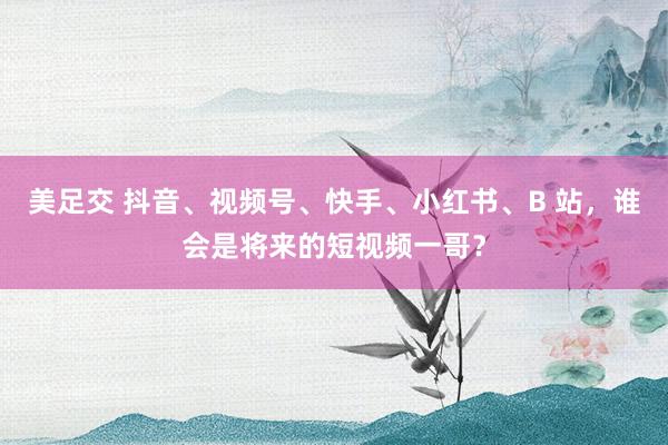 美足交 抖音、视频号、快手、小红书、B 站，谁会是将来的短视频一哥？