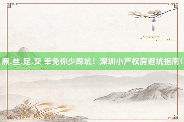 黑.丝.足.交 幸免你少踩坑！深圳小产权房避坑指南！