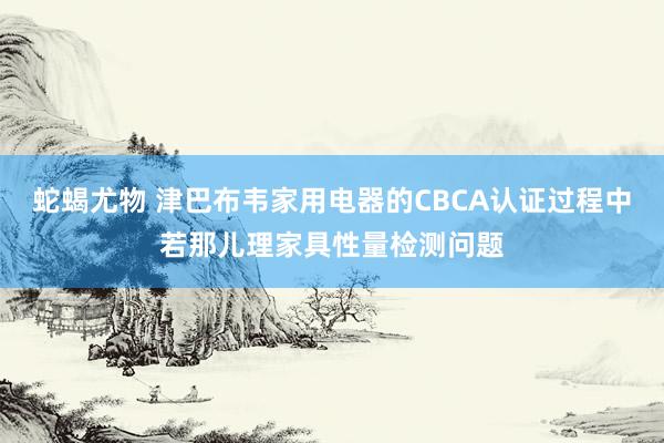 蛇蝎尤物 津巴布韦家用电器的CBCA认证过程中若那儿理家具性量检测问题