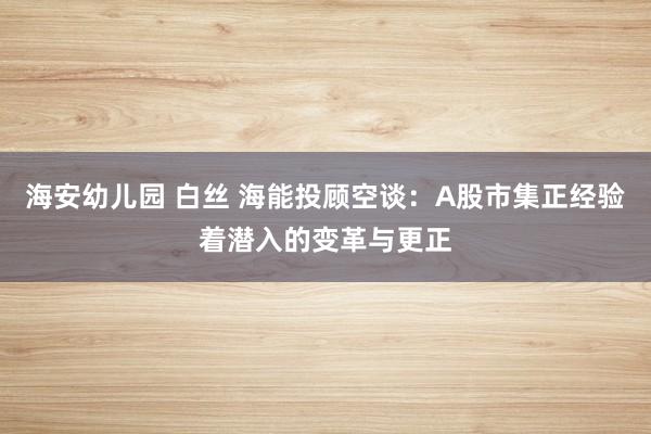 海安幼儿园 白丝 海能投顾空谈：A股市集正经验着潜入的变革与更正