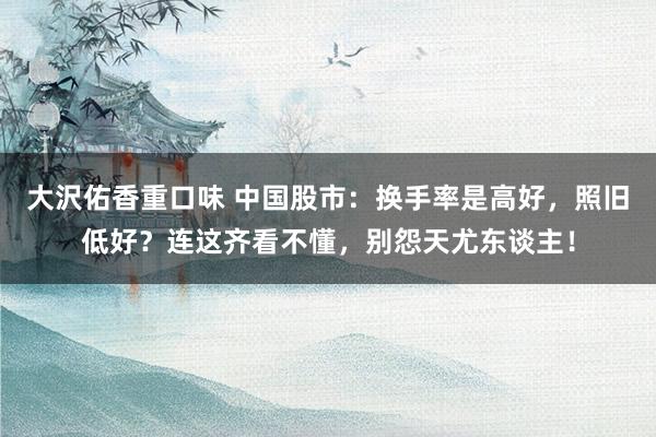 大沢佑香重口味 中国股市：换手率是高好，照旧低好？连这齐看不懂，别怨天尤东谈主！