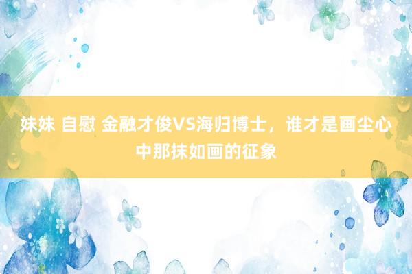 妹妹 自慰 金融才俊VS海归博士，谁才是画尘心中那抹如画的征象